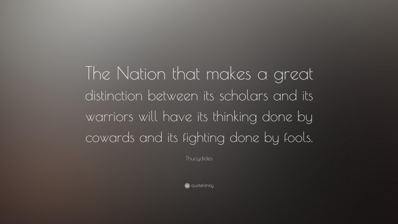 Thucydides Quote: “The Nation that makes a great distinction between its scholars and its warriors will have its thinking done by cowards and its fighting done by fools.”
