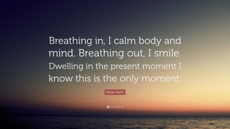 Nhat Hanh Quote: “Breathing in, I calm body and mind. Breathing out, I smile. Dwelling in the present moment I know this is the only moment.”