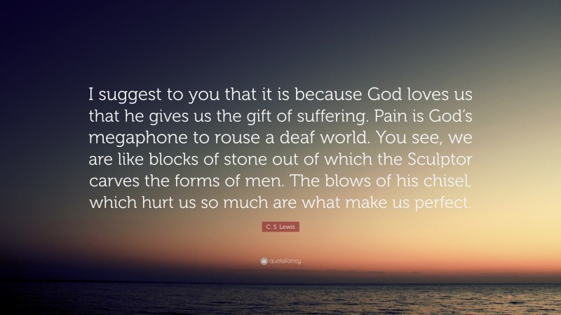 C. S. Lewis Quote: “I suggest to you that it is because God loves us that he gives us the gift of suffering. Pain is God’s megaphone to rouse a deaf world. You see, we are like blocks of stone out of which the Sculptor carves the forms of men. The blows of his chisel, which hurt us so much are what make us perfect.”