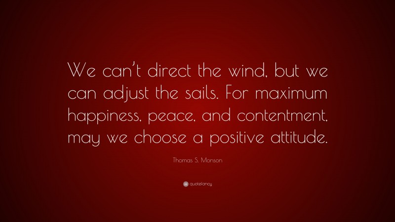 Thomas S. Monson Quote: “We can’t direct the wind, but we can adjust the sails. For maximum happiness, peace, and contentment, may we choose a positive attitude.”