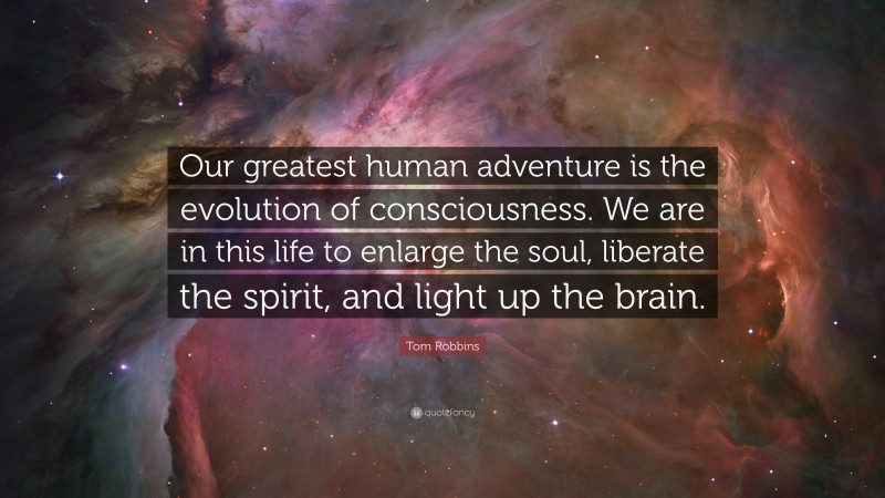 Tom Robbins Quote: “Our greatest human adventure is the evolution of consciousness. We are in this life to enlarge the soul, liberate the spirit, and light up the brain.”