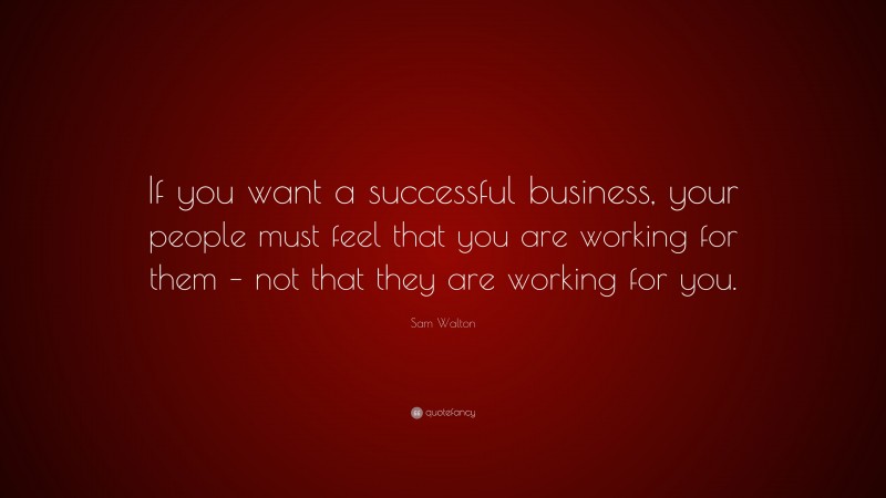 Sam Walton Quote: “If you want a successful business, your people must feel that you are working for them – not that they are working for you.”