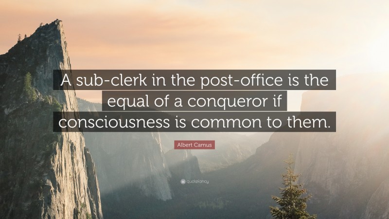Albert Camus Quote: “A sub-clerk in the post-office is the equal of a conqueror if consciousness is common to them.”