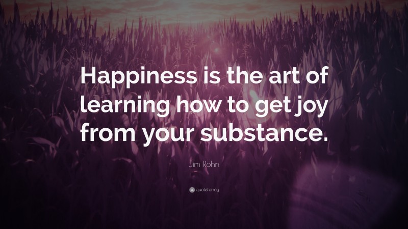 Jim Rohn Quote: “Happiness is the art of learning how to get joy from your substance.”
