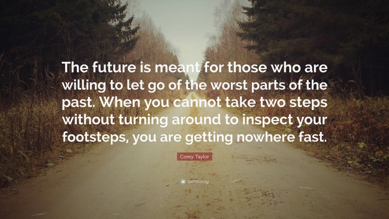 Corey Taylor Quote: “The future is meant for those who are willing to let go of the worst parts of the past. When you cannot take two steps without turning around to inspect your footsteps, you are getting nowhere fast.”