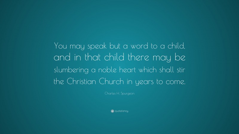 Charles H. Spurgeon Quote: “You may speak but a word to a child, and in that child there may be slumbering a noble heart which shall stir the Christian Church in years to come.”