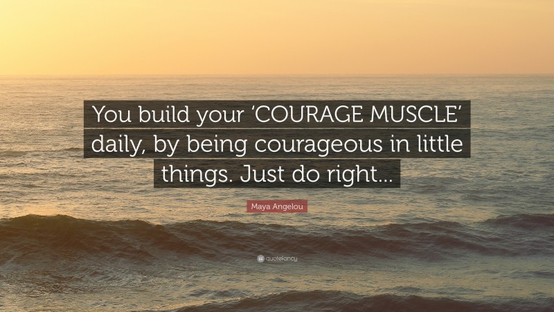 Maya Angelou Quote: “You build your ‘COURAGE MUSCLE’ daily, by being courageous in little things. Just do right...”