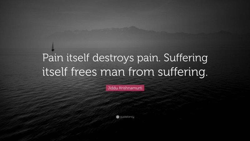 Jiddu Krishnamurti Quote: “Pain itself destroys pain. Suffering itself frees man from suffering.”