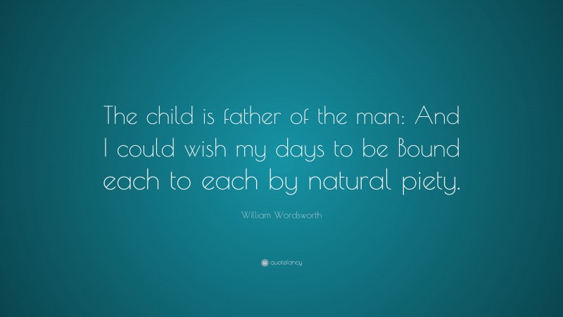 William Wordsworth Quote: “The child is father of the man: And I could wish my days to be Bound each to each by natural piety.”