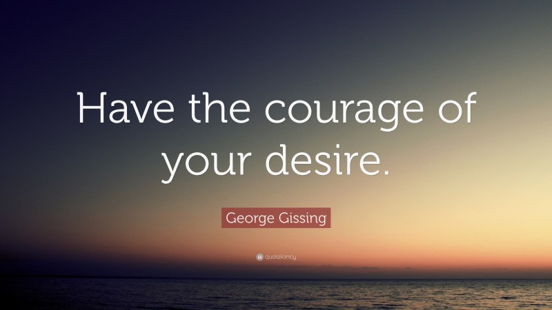 George Gissing Quote: “Have the courage of your desire.”