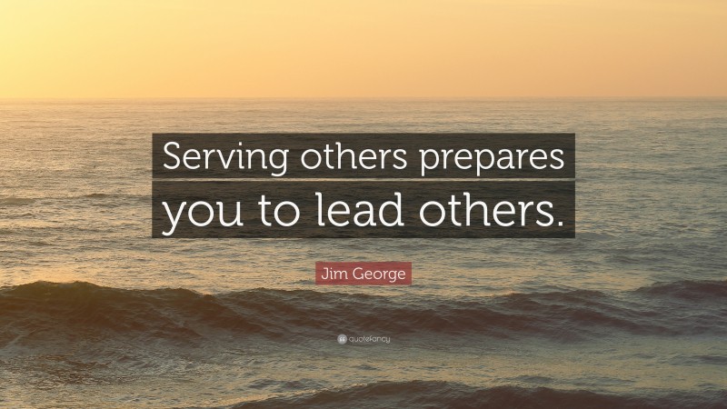 Jim George Quote: “Serving others prepares you to lead others.”