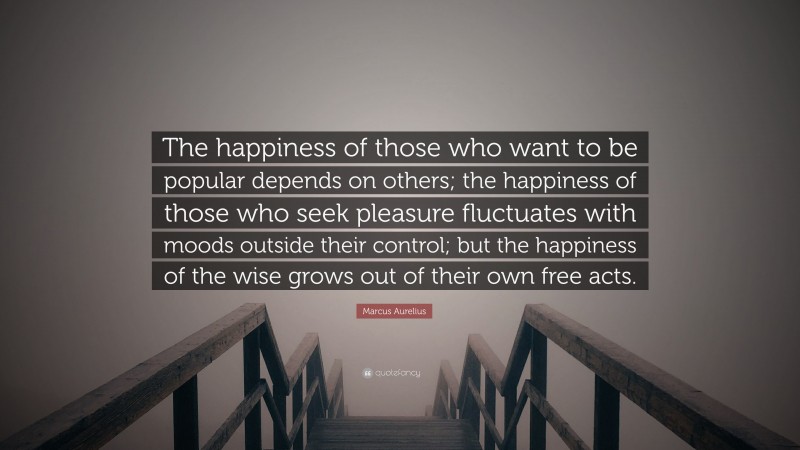 Marcus Aurelius Quote: “The happiness of those who want to be popular depends on others; the happiness of those who seek pleasure fluctuates with moods outside their control; but the happiness of the wise grows out of their own free acts.”