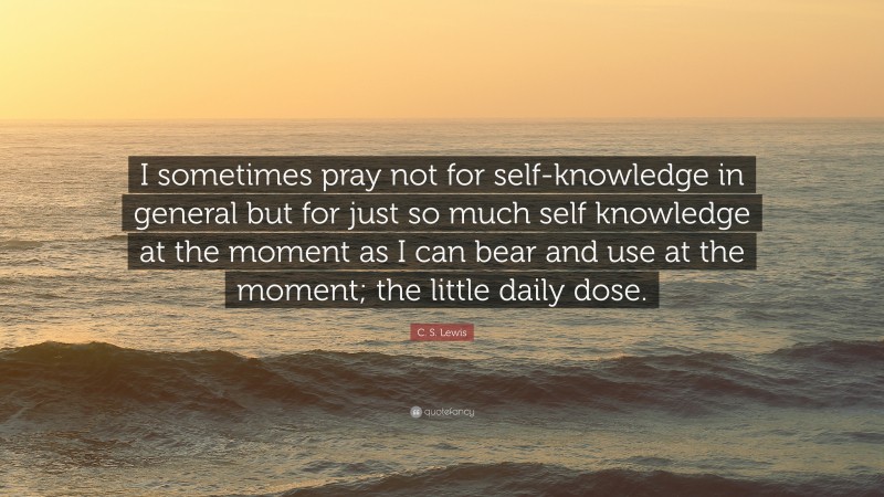 C. S. Lewis Quote: “I sometimes pray not for self-knowledge in general but for just so much self knowledge at the moment as I can bear and use at the moment; the little daily dose.”
