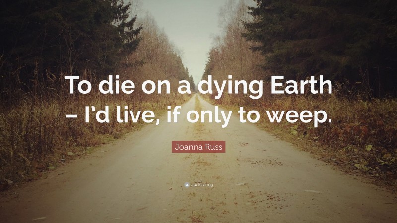 Joanna Russ Quote: “To die on a dying Earth – I’d live, if only to weep.”