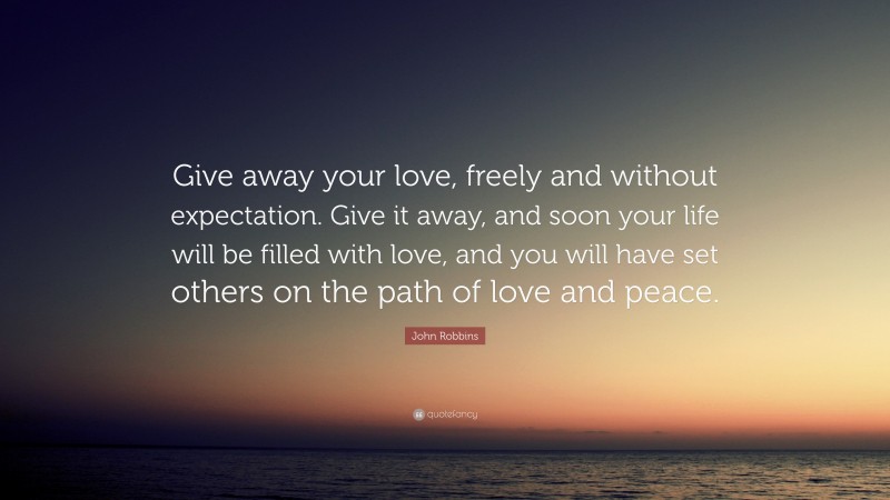 John Robbins Quote: “Give away your love, freely and without expectation. Give it away, and soon your life will be filled with love, and you will have set others on the path of love and peace.”