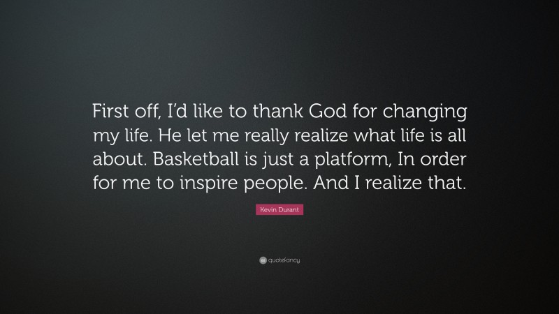 Kevin Durant Quote: “First off, I’d like to thank God for changing my life. He let me really realize what life is all about. Basketball is just a platform, In order for me to inspire people. And I realize that.”
