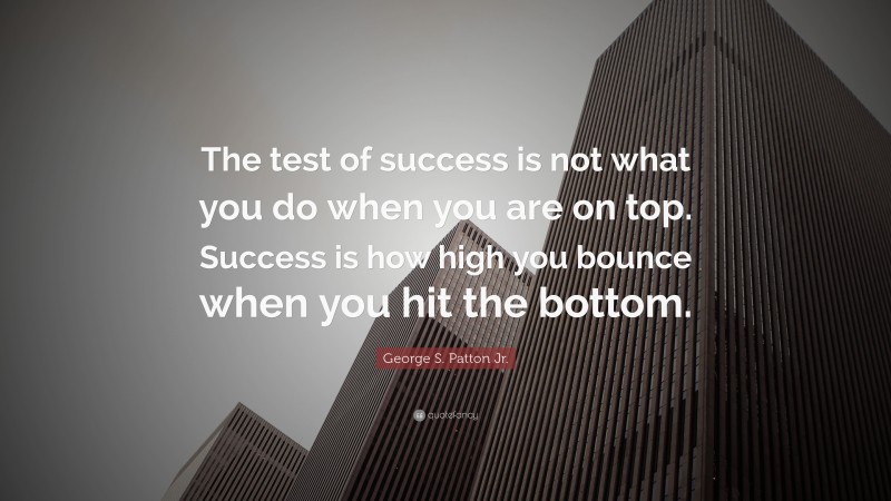 George S. Patton Jr. Quote: “The test of success is not what you do when you are on top.  Success is how high you bounce when you hit the bottom.”
