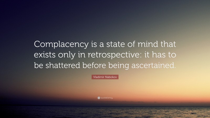 Vladimir Nabokov Quote: “Complacency is a state of mind that exists only in retrospective: it has to be shattered before being ascertained.”