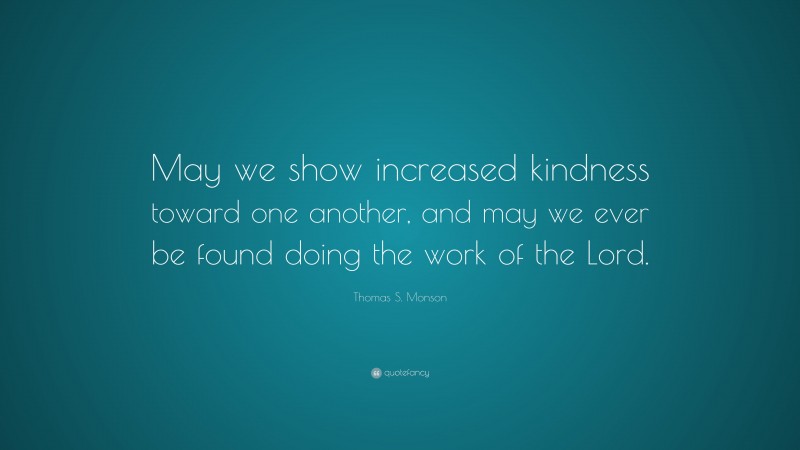 Thomas S. Monson Quote: “May we show increased kindness toward one another, and may we ever be found doing the work of the Lord.”