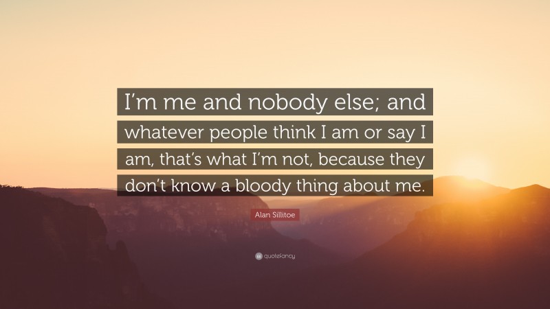 Alan Sillitoe Quote: “I’m me and nobody else; and whatever people think I am or say I am, that’s what I’m not, because they don’t know a bloody thing about me.”