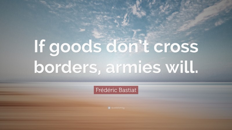 Frédéric Bastiat Quote: “If goods don’t cross borders, armies will.”