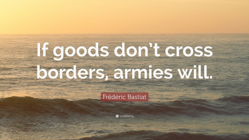 Frédéric Bastiat Quote: “If goods don’t cross borders, armies will.”