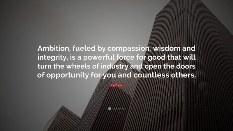 Zig Ziglar Quote: “Ambition, fueled by compassion, wisdom and integrity, is a powerful force for good that will turn the wheels of industry and open the doors of opportunity for you and countless others.”