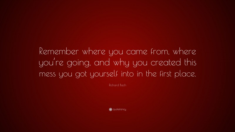 Richard Bach Quote: “Remember where you came from, where you’re going, and why you created this mess you got yourself into in the first place.”