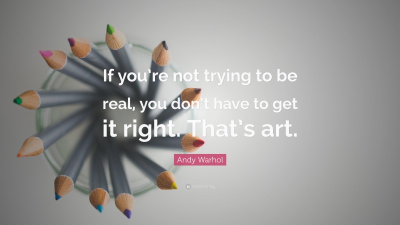 Andy Warhol Quote: “If you’re not trying to be real, you don’t have to get it right. That’s art.”