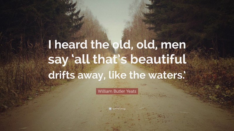 William Butler Yeats Quote: “I heard the old, old, men say ‘all that’s beautiful drifts away, like the waters.’”
