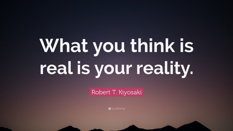 Robert T. Kiyosaki Quote: “What you think is real is your reality.”