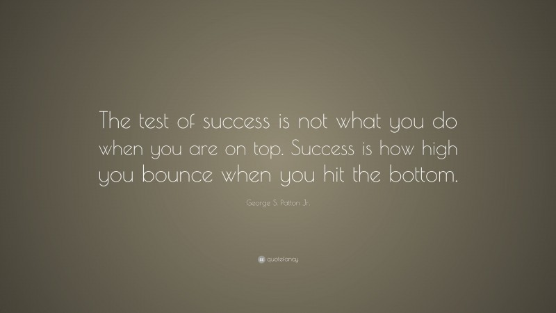 George S. Patton Jr. Quote: “The test of success is not what you do when you are on top.  Success is how high you bounce when you hit the bottom.”