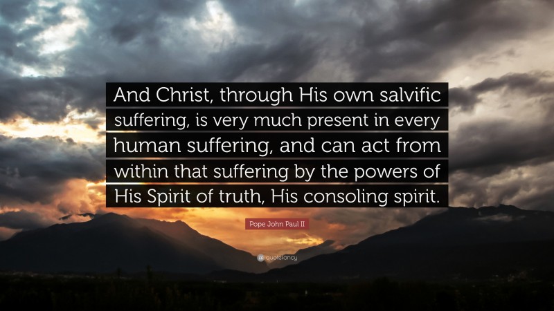 Pope John Paul II Quote: “And Christ, through His own salvific suffering, is very much present in every human suffering, and can act from within that suffering by the powers of His Spirit of truth, His consoling spirit.”
