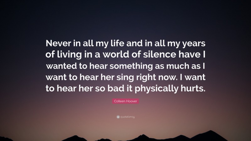 Colleen Hoover Quote: “Never in all my life and in all my years of living in a world of silence have I wanted to hear something as much as I want to hear her sing right now. I want to hear her so bad it physically hurts.”