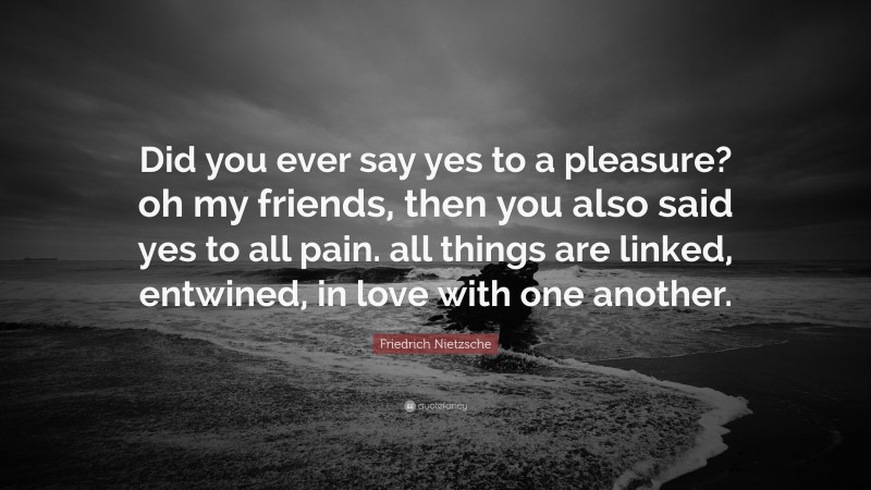 Friedrich Nietzsche Quote: “Did you ever say yes to a pleasure? oh my friends, then you also said yes to all pain. all things are linked, entwined, in love with one another.”