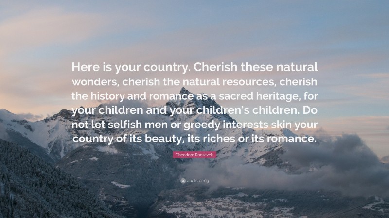 Theodore Roosevelt Quote: “Here is your country. Cherish these natural wonders, cherish the natural resources, cherish the history and romance as a sacred heritage, for your children and your children’s children. Do not let selfish men or greedy interests skin your country of its beauty, its riches or its romance.”