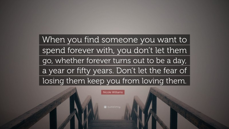Nicole Williams Quote: “When you find someone you want to spend forever with, you don’t let them go, whether forever turns out to be a day, a year or fifty years. Don’t let the fear of losing them keep you from loving them.”