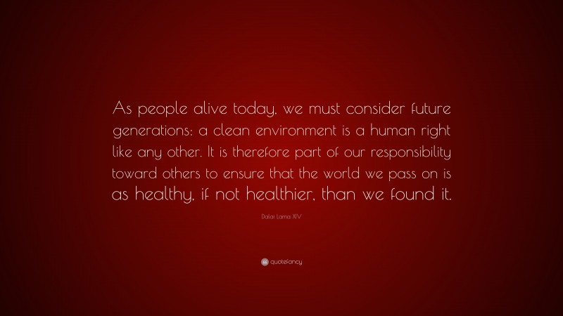 Dalai Lama XIV Quote: “As people alive today, we must consider future generations: a clean environment is a human right like any other. It is therefore part of our responsibility toward others to ensure that the world we pass on is as healthy, if not healthier, than we found it.”