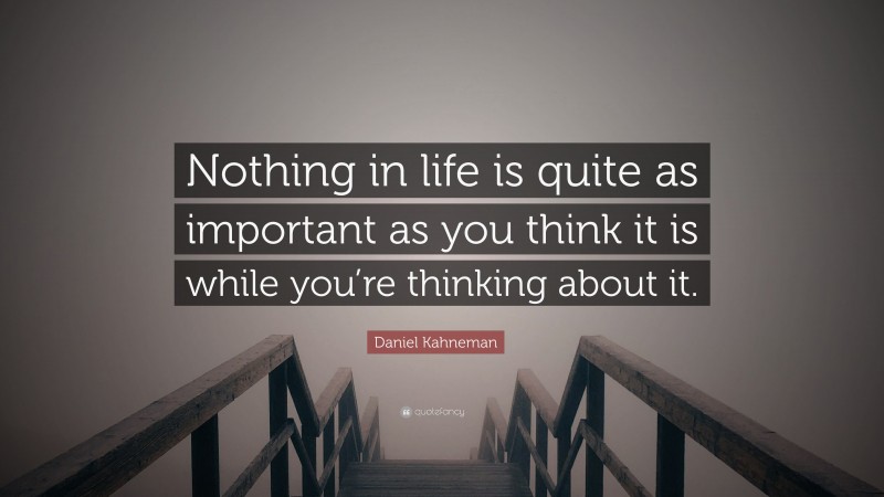 Daniel Kahneman Quote: “Nothing in life is quite as important as you think it is while you’re thinking about it.”