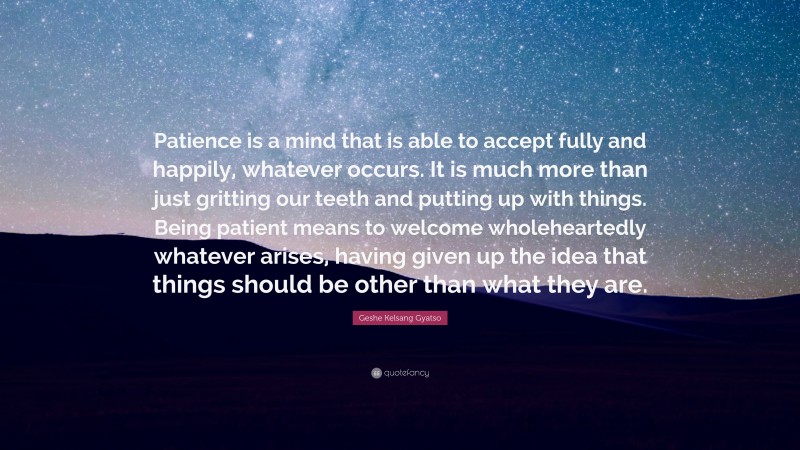 Geshe Kelsang Gyatso Quote: “Patience is a mind that is able to accept fully and happily, whatever occurs. It is much more than just gritting our teeth and putting up with things. Being patient means to welcome wholeheartedly whatever arises, having given up the idea that things should be other than what they are.”