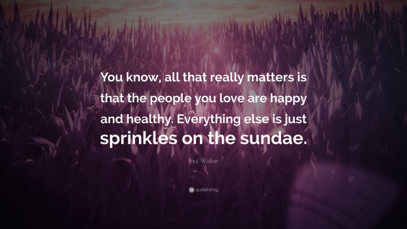 Paul Walker Quote: “You know, all that really matters is that the people you love are happy and healthy. Everything else is just sprinkles on the sundae.”