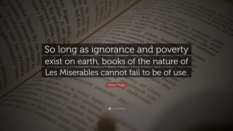 Victor Hugo Quote: “So long as ignorance and poverty exist on earth, books of the nature of Les Miserables cannot fail to be of use.”