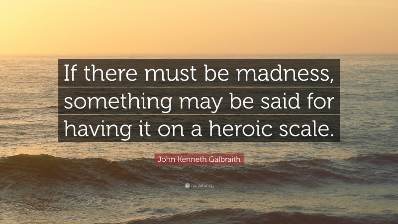 John Kenneth Galbraith Quote: “If there must be madness, something may be said for having it on a heroic scale.”