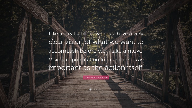 Marianne Williamson Quote: “Like a great athlete, we must have a very clear vision of what we want to accomplish before we make a move. Vision, in preparation for an action, is as important as the action itself.”
