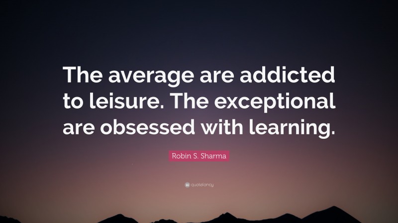Robin S. Sharma Quote: “The average are addicted to leisure. The exceptional are obsessed with learning.”