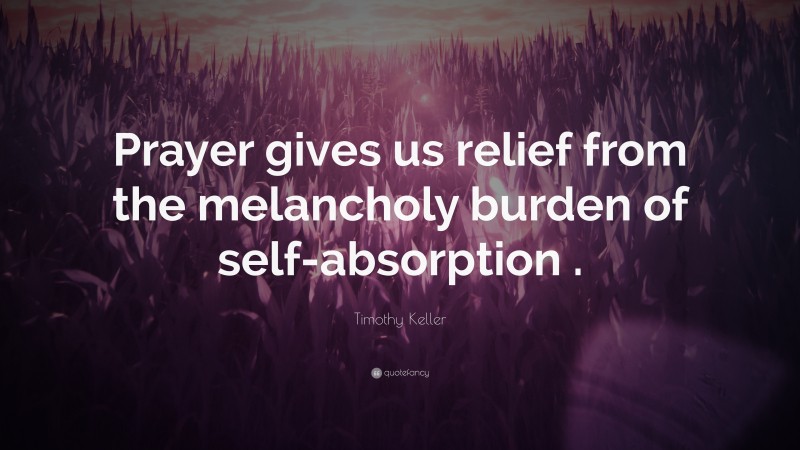 Timothy Keller Quote: “Prayer gives us relief from the melancholy burden of self-absorption .”