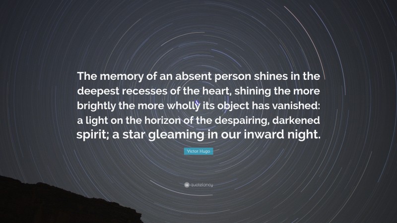 Victor Hugo Quote: “The memory of an absent person shines in the deepest recesses of the heart, shining the more brightly the more wholly its object has vanished: a light on the horizon of the despairing, darkened spirit; a star gleaming in our inward night.”
