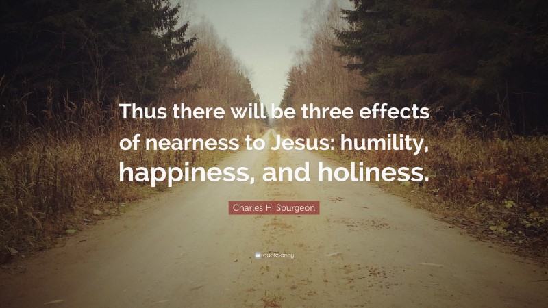 Charles H. Spurgeon Quote: “Thus there will be three effects of nearness to Jesus: humility, happiness, and holiness.”