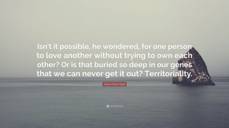 Orson Scott Card Quote: “Isn’t it possible, he wondered, for one person to love another without trying to own each other? Or is that buried so deep in our genes that we can never get it out? Territoriality.”