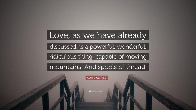 Kate DiCamillo Quote: “Love, as we have already discussed, is a powerful, wonderful, ridiculous thing, capable of moving mountains. And spools of thread.”